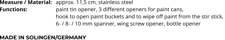 Measure / Material:	approx. 11,5 cm, stainless steel Functions:			paint tin opener, 3 different openers for paint cans,  hook to open paint buckets and to wipe off paint from the stir stick,  6- / 8- / 10 mm spanner, wing screw opener, bottle opener  MADE IN SOLINGEN/GERMANY