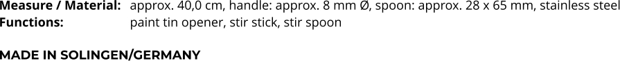 Measure / Material:	approx. 40,0 cm, handle: approx. 8 mm Ø, spoon: approx. 28 x 65 mm, stainless steel Functions:			paint tin opener, stir stick, stir spoon   MADE IN SOLINGEN/GERMANY
