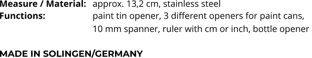 Measure / Material:	approx. 13,2 cm, stainless steel Functions:			paint tin opener, 3 different openers for paint cans,  10 mm spanner, ruler with cm or inch, bottle opener   MADE IN SOLINGEN/GERMANY